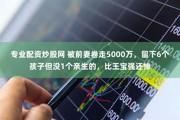专业配资炒股网 被前妻卷走5000万，留下6个孩子但没1个亲生的，比王宝强还惨