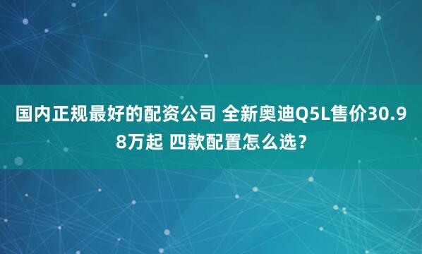 国内正规最好的配资公司 全新奥迪Q5L售价30.98万起 四款配置怎么选？