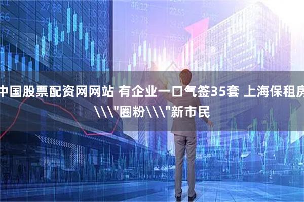 中国股票配资网网站 有企业一口气签35套 上海保租房\＂圈粉\＂新市民