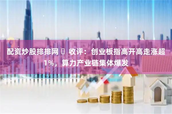 配资炒股排排网 ​收评：创业板指高开高走涨超1%，算力产业链集体爆发