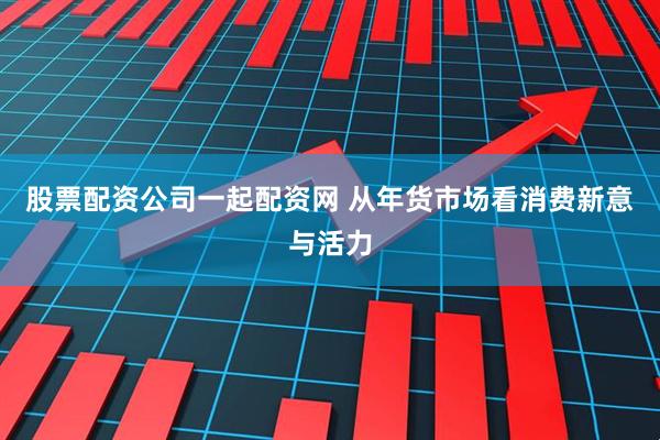 股票配资公司一起配资网 从年货市场看消费新意与活力