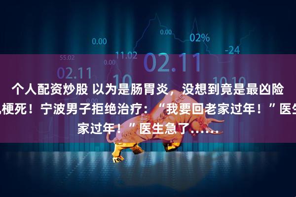 个人配资炒股 以为是肠胃炎，没想到竟是最凶险的急性心肌梗死！宁波男子拒绝治疗：“我要回老家过年！”医生急了……