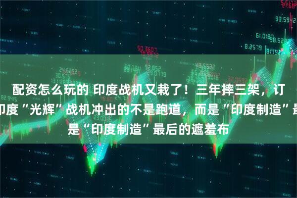 配资怎么玩的 印度战机又栽了！三年摔三架，订单还延误！印度“光辉”战机冲出的不是跑道，而是“印度制造”最后的遮羞布