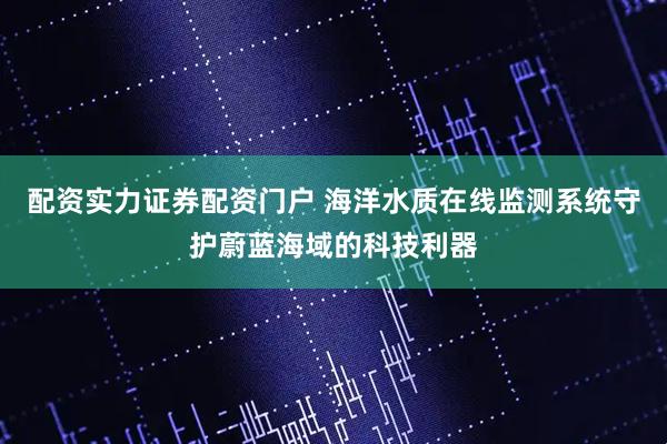 配资实力证券配资门户 海洋水质在线监测系统守护蔚蓝海域的科技利器