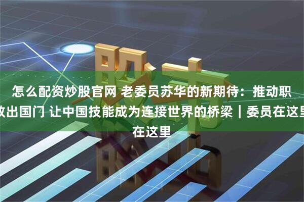 怎么配资炒股官网 老委员苏华的新期待：推动职教出国门 让中国技能成为连接世界的桥梁｜委员在这里