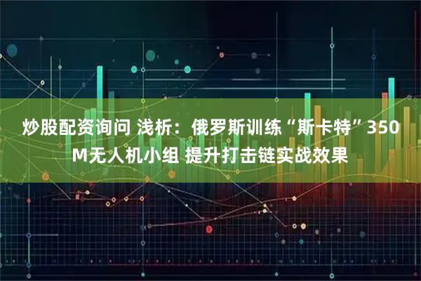 炒股配资询问 浅析：俄罗斯训练“斯卡特”350M无人机小组 提升打击链实战效果