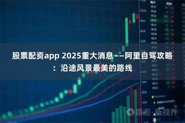 股票配资app 2025重大消息——阿里自驾攻略：沿途风景最美的路线