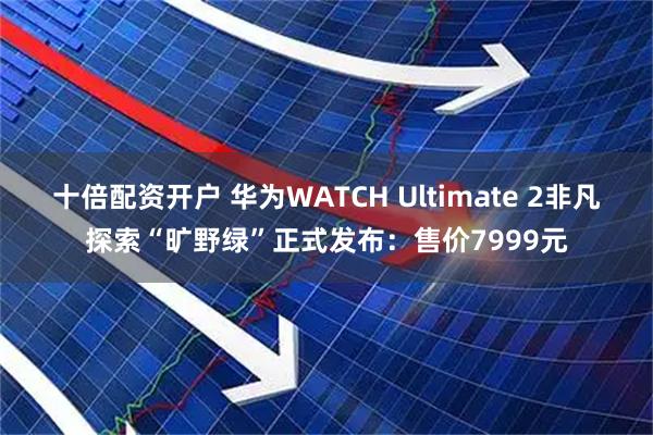 十倍配资开户 华为WATCH Ultimate 2非凡探索“旷野绿”正式发布：售价7999元
